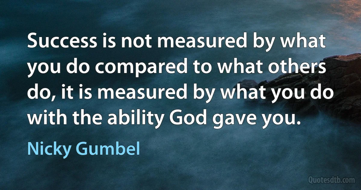 Success is not measured by what you do compared to what others do, it is measured by what you do with the ability God gave you. (Nicky Gumbel)