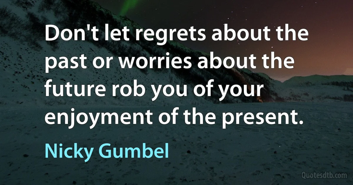 Don't let regrets about the past or worries about the future rob you of your enjoyment of the present. (Nicky Gumbel)