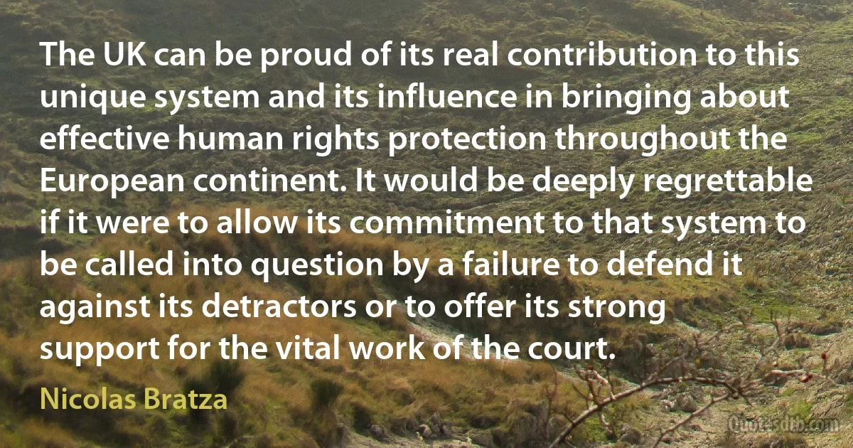 The UK can be proud of its real contribution to this unique system and its influence in bringing about effective human rights protection throughout the European continent. It would be deeply regrettable if it were to allow its commitment to that system to be called into question by a failure to defend it against its detractors or to offer its strong support for the vital work of the court. (Nicolas Bratza)