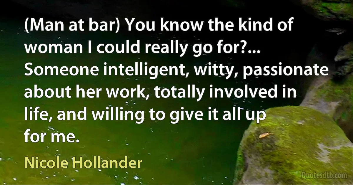 (Man at bar) You know the kind of woman I could really go for?... Someone intelligent, witty, passionate about her work, totally involved in life, and willing to give it all up for me. (Nicole Hollander)