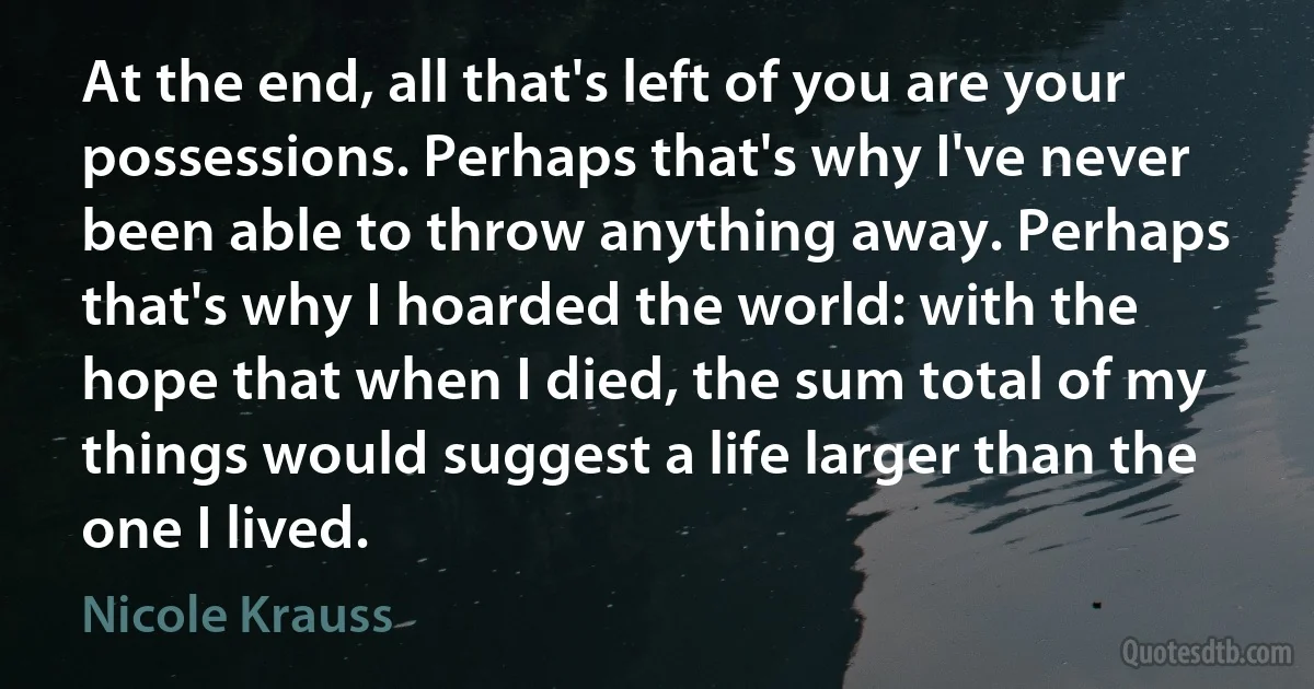 At the end, all that's left of you are your possessions. Perhaps that's why I've never been able to throw anything away. Perhaps that's why I hoarded the world: with the hope that when I died, the sum total of my things would suggest a life larger than the one I lived. (Nicole Krauss)