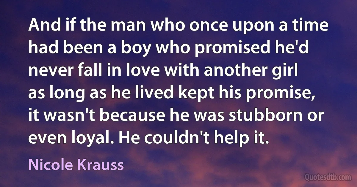 And if the man who once upon a time had been a boy who promised he'd never fall in love with another girl as long as he lived kept his promise, it wasn't because he was stubborn or even loyal. He couldn't help it. (Nicole Krauss)