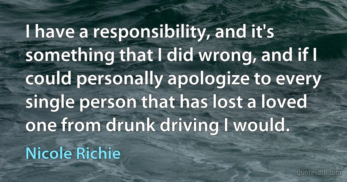 I have a responsibility, and it's something that I did wrong, and if I could personally apologize to every single person that has lost a loved one from drunk driving I would. (Nicole Richie)