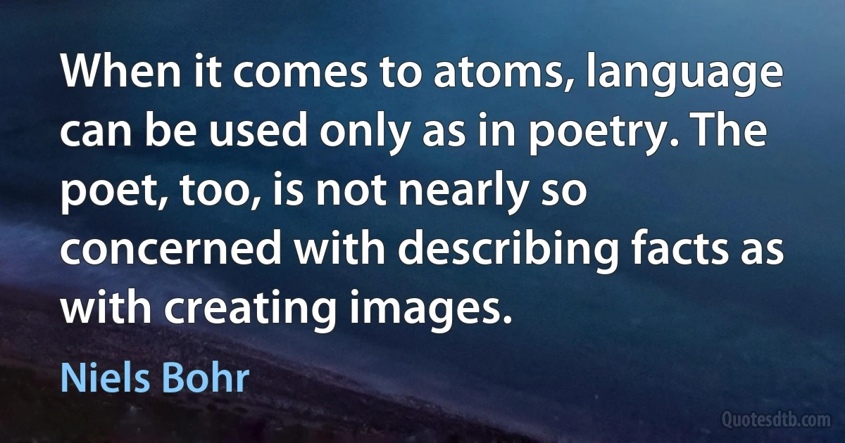 When it comes to atoms, language can be used only as in poetry. The poet, too, is not nearly so concerned with describing facts as with creating images. (Niels Bohr)