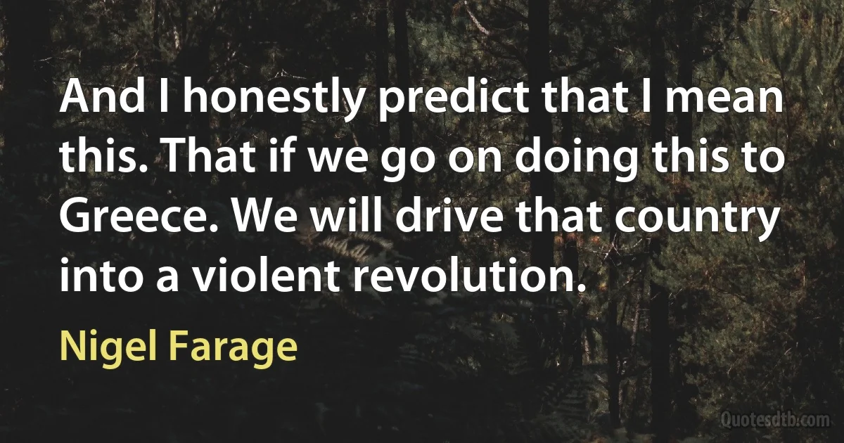 And I honestly predict that I mean this. That if we go on doing this to Greece. We will drive that country into a violent revolution. (Nigel Farage)