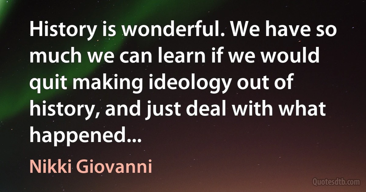 History is wonderful. We have so much we can learn if we would quit making ideology out of history, and just deal with what happened... (Nikki Giovanni)