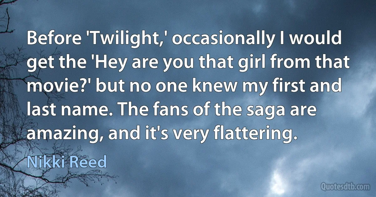 Before 'Twilight,' occasionally I would get the 'Hey are you that girl from that movie?' but no one knew my first and last name. The fans of the saga are amazing, and it's very flattering. (Nikki Reed)