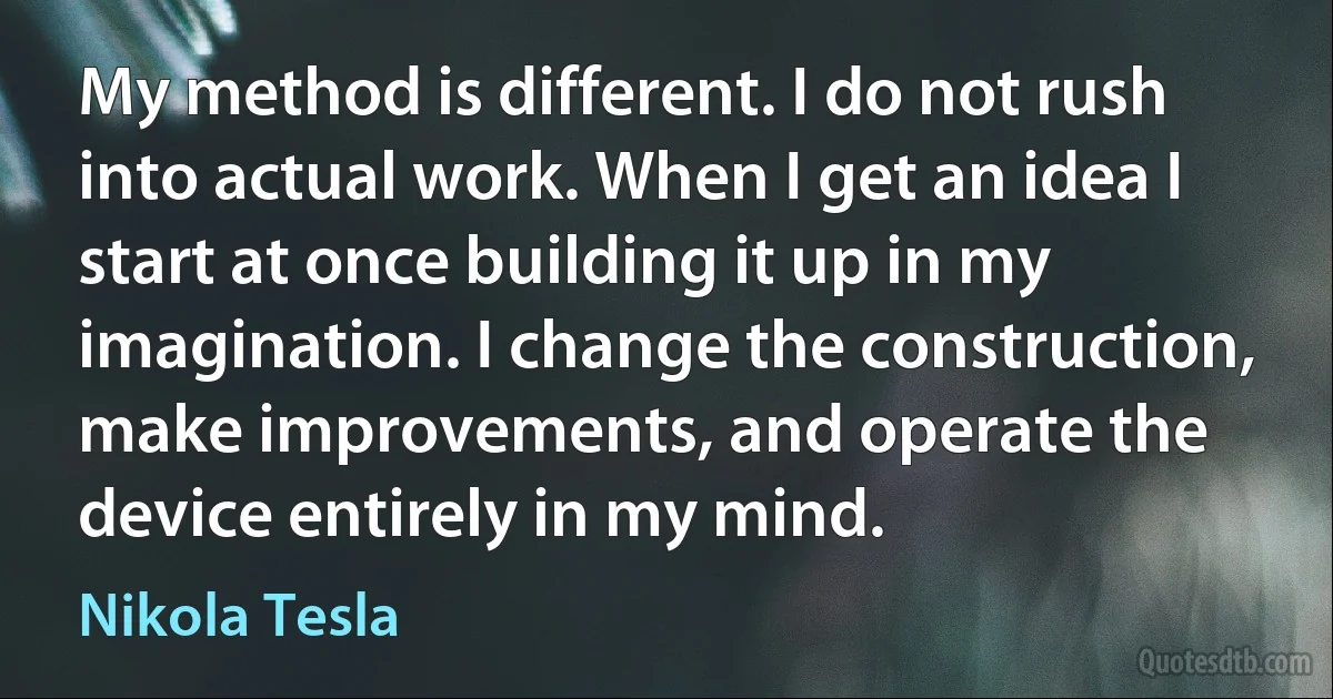 My method is different. I do not rush into actual work. When I get an idea I start at once building it up in my imagination. I change the construction, make improvements, and operate the device entirely in my mind. (Nikola Tesla)