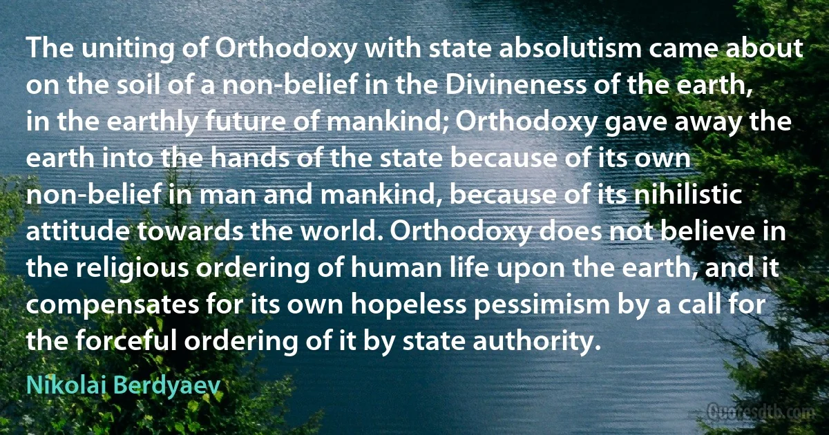 The uniting of Orthodoxy with state absolutism came about on the soil of a non-belief in the Divineness of the earth, in the earthly future of mankind; Orthodoxy gave away the earth into the hands of the state because of its own non-belief in man and mankind, because of its nihilistic attitude towards the world. Orthodoxy does not believe in the religious ordering of human life upon the earth, and it compensates for its own hopeless pessimism by a call for the forceful ordering of it by state authority. (Nikolai Berdyaev)