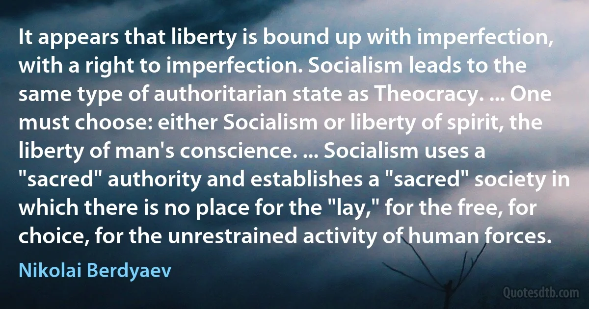 It appears that liberty is bound up with imperfection, with a right to imperfection. Socialism leads to the same type of authoritarian state as Theocracy. ... One must choose: either Socialism or liberty of spirit, the liberty of man's conscience. ... Socialism uses a "sacred" authority and establishes a "sacred" society in which there is no place for the "lay," for the free, for choice, for the unrestrained activity of human forces. (Nikolai Berdyaev)