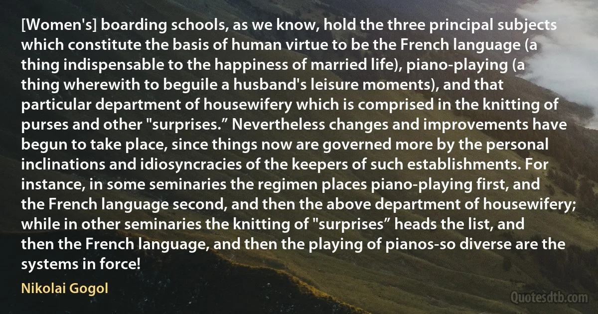 [Women's] boarding schools, as we know, hold the three principal subjects which constitute the basis of human virtue to be the French language (a thing indispensable to the happiness of married life), piano-playing (a thing wherewith to beguile a husband's leisure moments), and that particular department of housewifery which is comprised in the knitting of purses and other "surprises.” Nevertheless changes and improvements have begun to take place, since things now are governed more by the personal inclinations and idiosyncracies of the keepers of such establishments. For instance, in some seminaries the regimen places piano-playing first, and the French language second, and then the above department of housewifery; while in other seminaries the knitting of "surprises” heads the list, and then the French language, and then the playing of pianos-so diverse are the systems in force! (Nikolai Gogol)