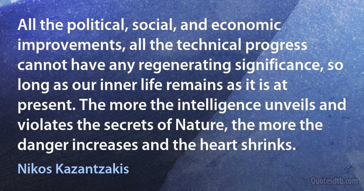 All the political, social, and economic improvements, all the technical progress cannot have any regenerating significance, so long as our inner life remains as it is at present. The more the intelligence unveils and violates the secrets of Nature, the more the danger increases and the heart shrinks. (Nikos Kazantzakis)