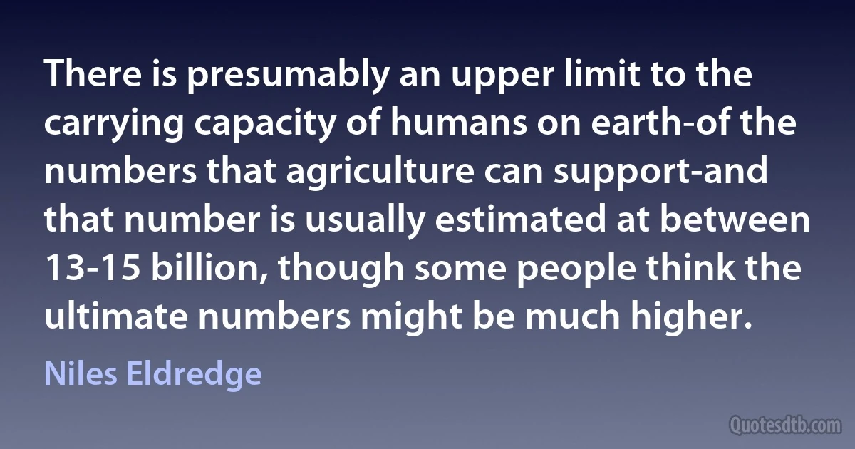 There is presumably an upper limit to the carrying capacity of humans on earth-of the numbers that agriculture can support-and that number is usually estimated at between 13-15 billion, though some people think the ultimate numbers might be much higher. (Niles Eldredge)