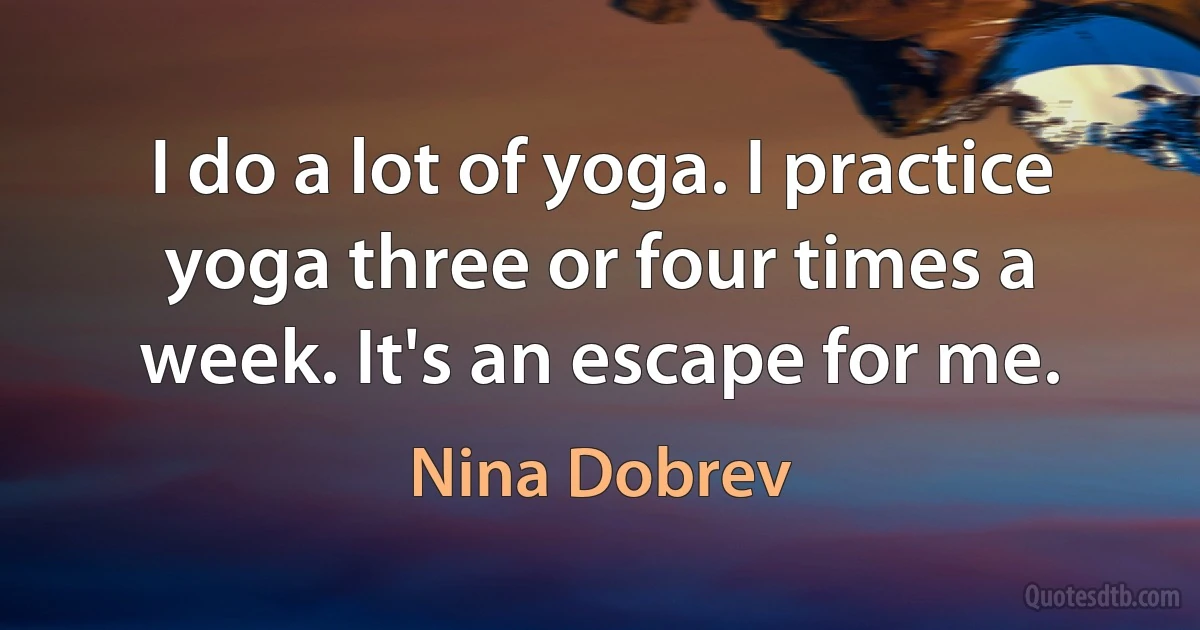 I do a lot of yoga. I practice yoga three or four times a week. It's an escape for me. (Nina Dobrev)