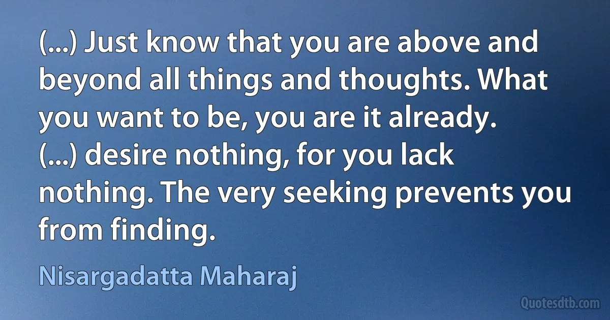 (...) Just know that you are above and beyond all things and thoughts. What you want to be, you are it already. (...) desire nothing, for you lack nothing. The very seeking prevents you from finding. (Nisargadatta Maharaj)