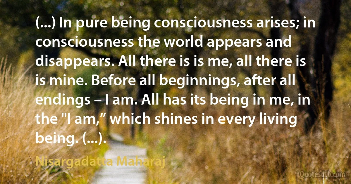 (...) In pure being consciousness arises; in consciousness the world appears and disappears. All there is is me, all there is is mine. Before all beginnings, after all endings – I am. All has its being in me, in the "I am,” which shines in every living being. (...). (Nisargadatta Maharaj)