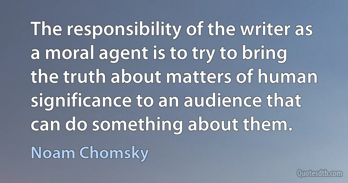 The responsibility of the writer as a moral agent is to try to bring the truth about matters of human significance to an audience that can do something about them. (Noam Chomsky)