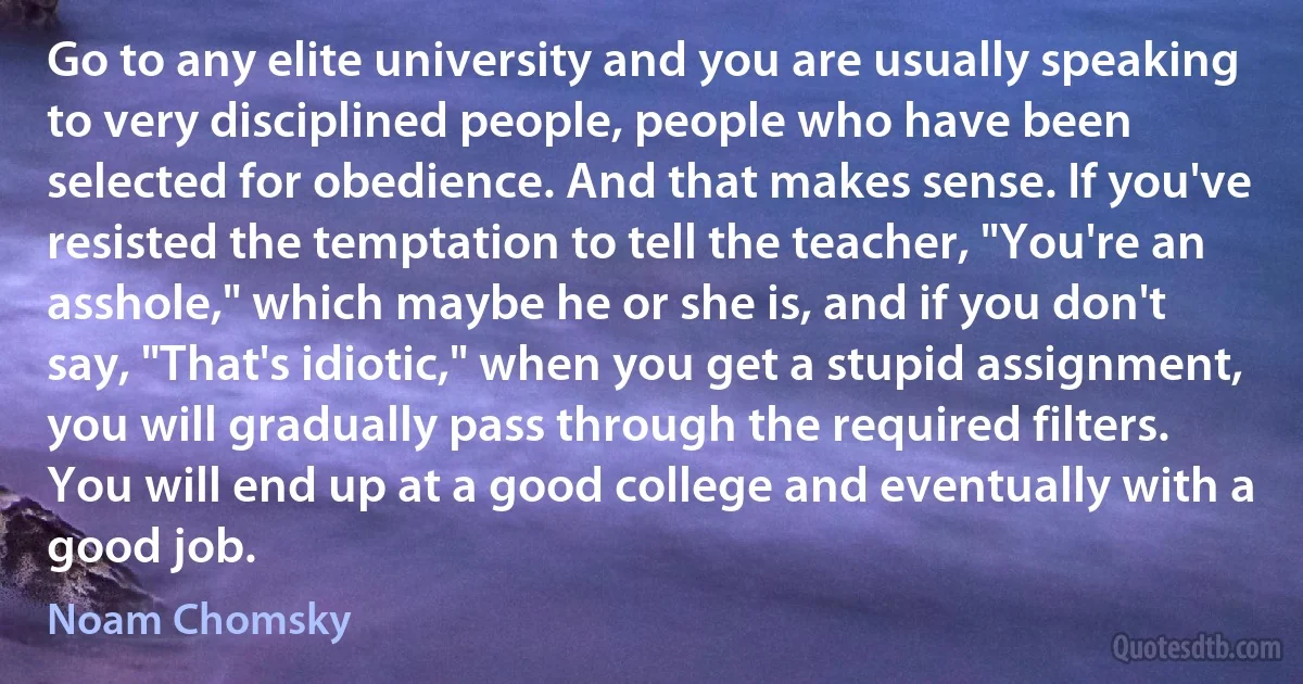 Go to any elite university and you are usually speaking to very disciplined people, people who have been selected for obedience. And that makes sense. If you've resisted the temptation to tell the teacher, "You're an asshole," which maybe he or she is, and if you don't say, "That's idiotic," when you get a stupid assignment, you will gradually pass through the required filters. You will end up at a good college and eventually with a good job. (Noam Chomsky)