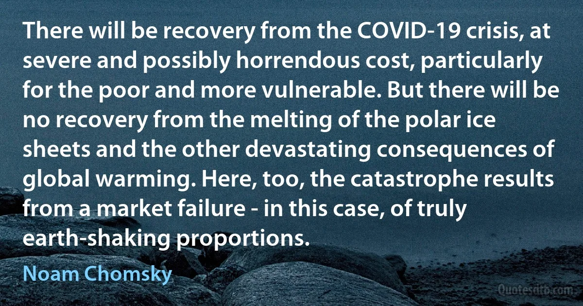 There will be recovery from the COVID-19 crisis, at severe and possibly horrendous cost, particularly for the poor and more vulnerable. But there will be no recovery from the melting of the polar ice sheets and the other devastating consequences of global warming. Here, too, the catastrophe results from a market failure - in this case, of truly earth-shaking proportions. (Noam Chomsky)