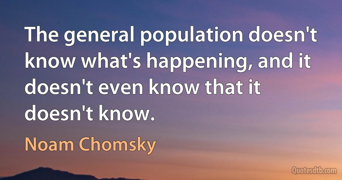 The general population doesn't know what's happening, and it doesn't even know that it doesn't know. (Noam Chomsky)