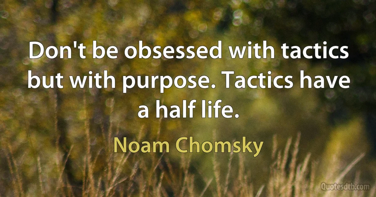 Don't be obsessed with tactics but with purpose. Tactics have a half life. (Noam Chomsky)