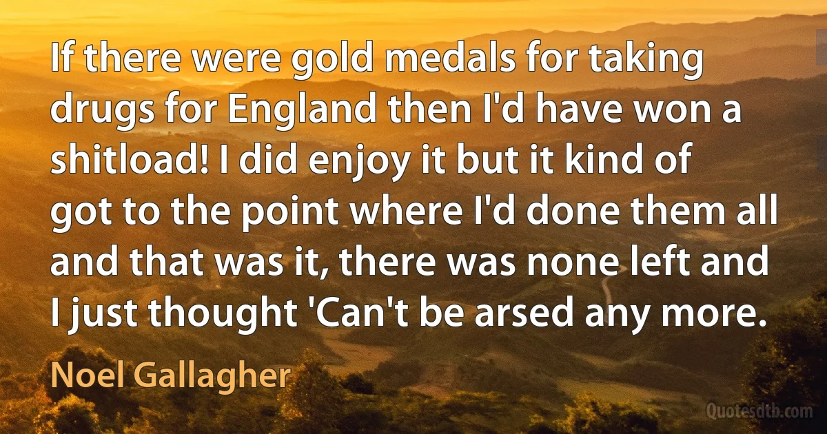 If there were gold medals for taking drugs for England then I'd have won a shitload! I did enjoy it but it kind of got to the point where I'd done them all and that was it, there was none left and I just thought 'Can't be arsed any more. (Noel Gallagher)