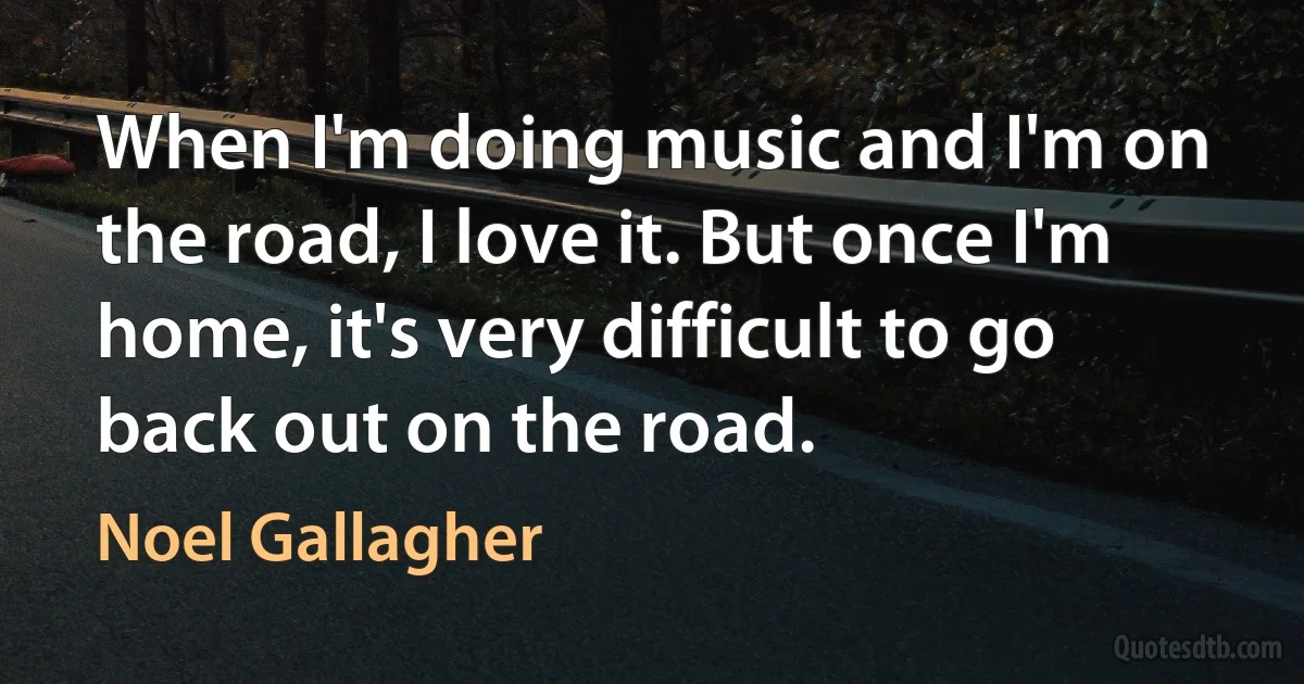 When I'm doing music and I'm on the road, I love it. But once I'm home, it's very difficult to go back out on the road. (Noel Gallagher)