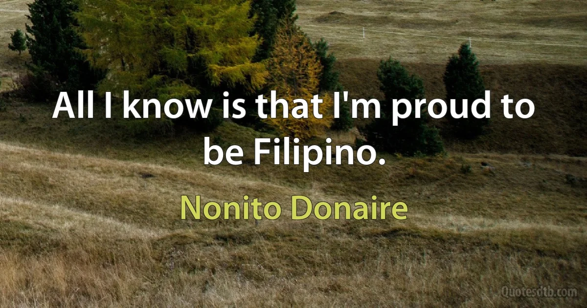 All I know is that I'm proud to be Filipino. (Nonito Donaire)