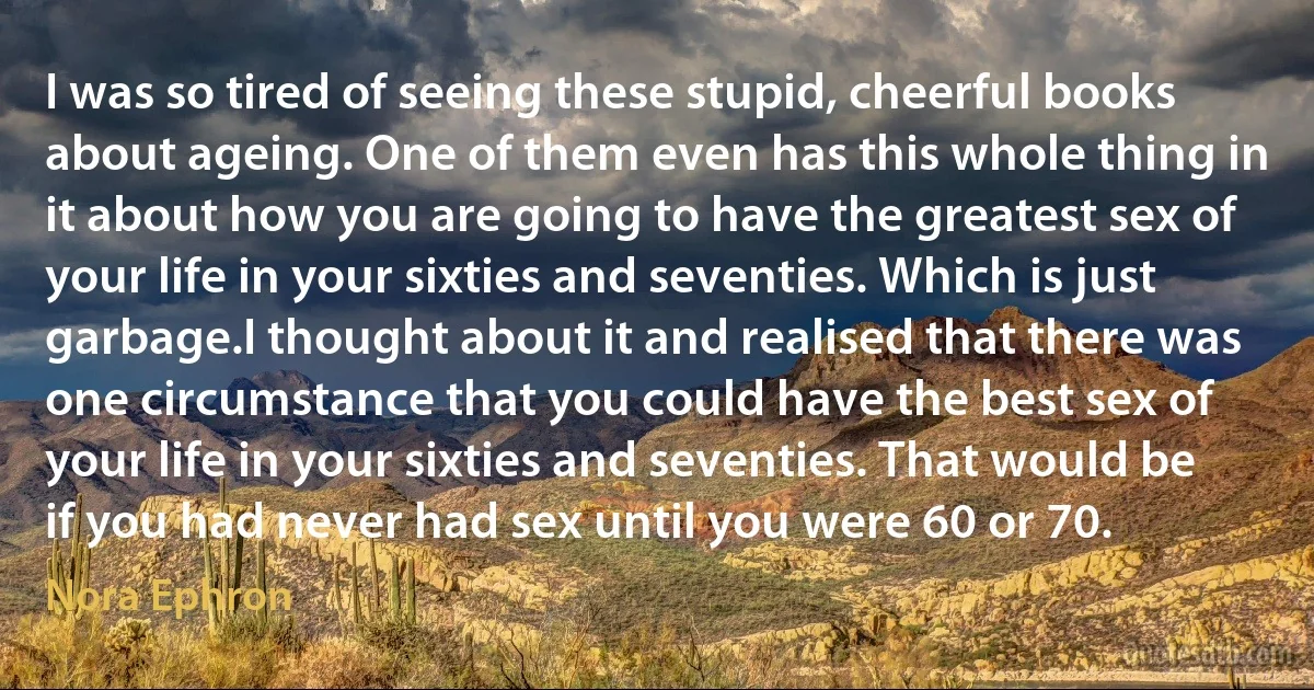 I was so tired of seeing these stupid, cheerful books about ageing. One of them even has this whole thing in it about how you are going to have the greatest sex of your life in your sixties and seventies. Which is just garbage.I thought about it and realised that there was one circumstance that you could have the best sex of your life in your sixties and seventies. That would be if you had never had sex until you were 60 or 70. (Nora Ephron)