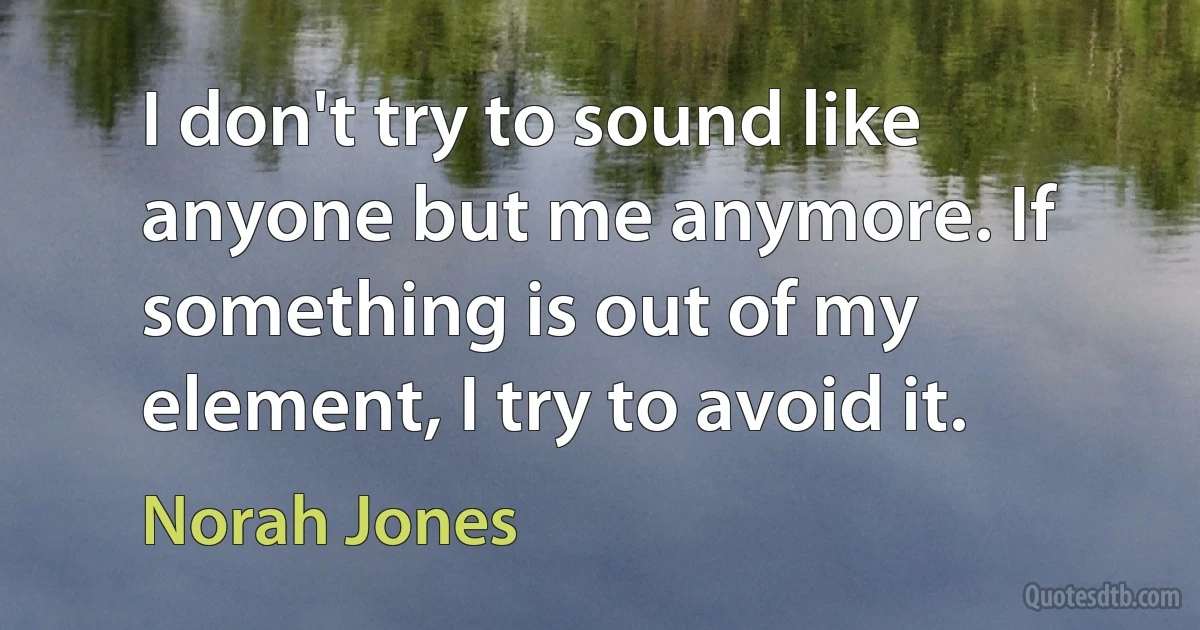 I don't try to sound like anyone but me anymore. If something is out of my element, I try to avoid it. (Norah Jones)