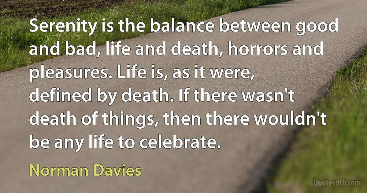 Serenity is the balance between good and bad, life and death, horrors and pleasures. Life is, as it were, defined by death. If there wasn't death of things, then there wouldn't be any life to celebrate. (Norman Davies)