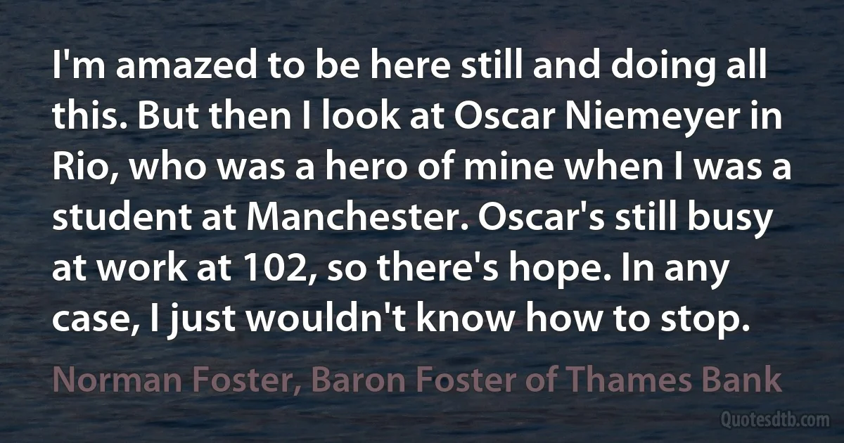 I'm amazed to be here still and doing all this. But then I look at Oscar Niemeyer in Rio, who was a hero of mine when I was a student at Manchester. Oscar's still busy at work at 102, so there's hope. In any case, I just wouldn't know how to stop. (Norman Foster, Baron Foster of Thames Bank)