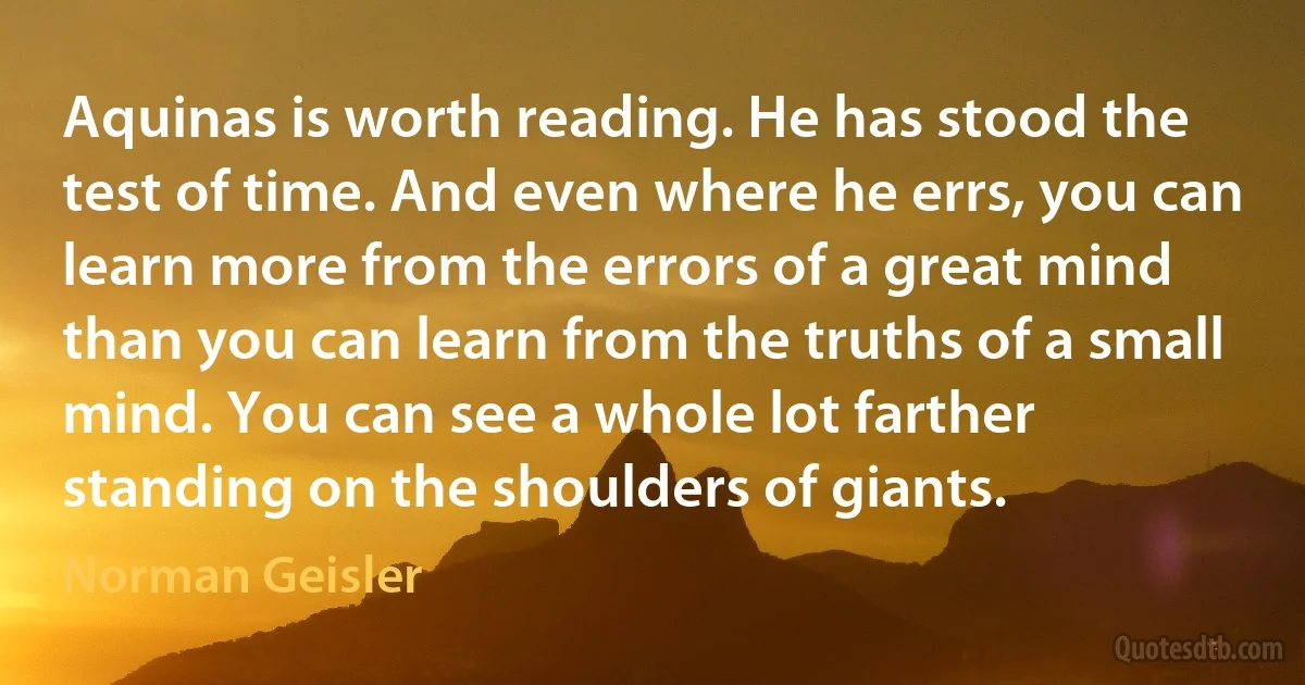 Aquinas is worth reading. He has stood the test of time. And even where he errs, you can learn more from the errors of a great mind than you can learn from the truths of a small mind. You can see a whole lot farther standing on the shoulders of giants. (Norman Geisler)