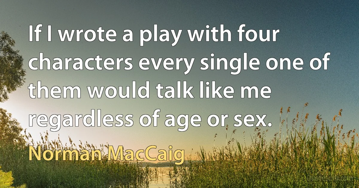 If I wrote a play with four characters every single one of them would talk like me regardless of age or sex. (Norman MacCaig)