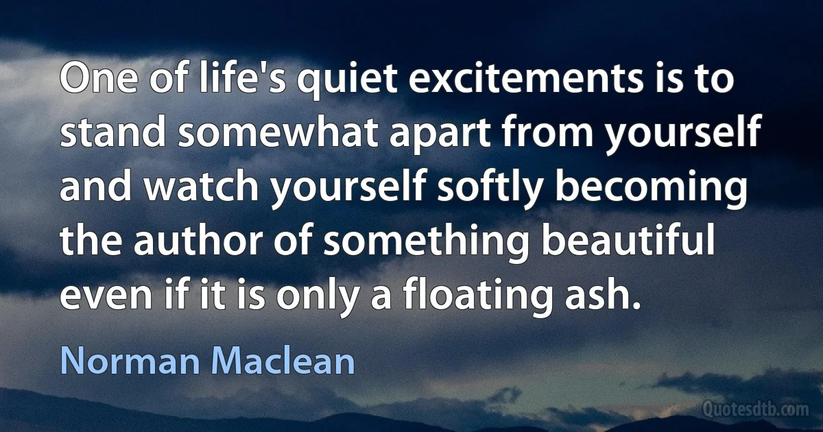 One of life's quiet excitements is to stand somewhat apart from yourself and watch yourself softly becoming the author of something beautiful even if it is only a floating ash. (Norman Maclean)