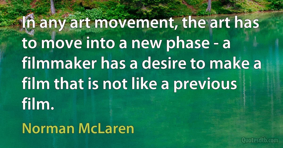 In any art movement, the art has to move into a new phase - a filmmaker has a desire to make a film that is not like a previous film. (Norman McLaren)