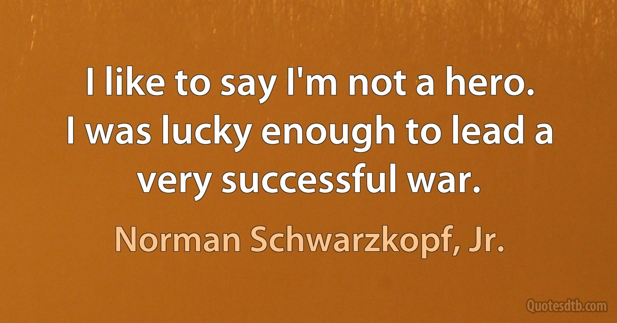 I like to say I'm not a hero. I was lucky enough to lead a very successful war. (Norman Schwarzkopf, Jr.)