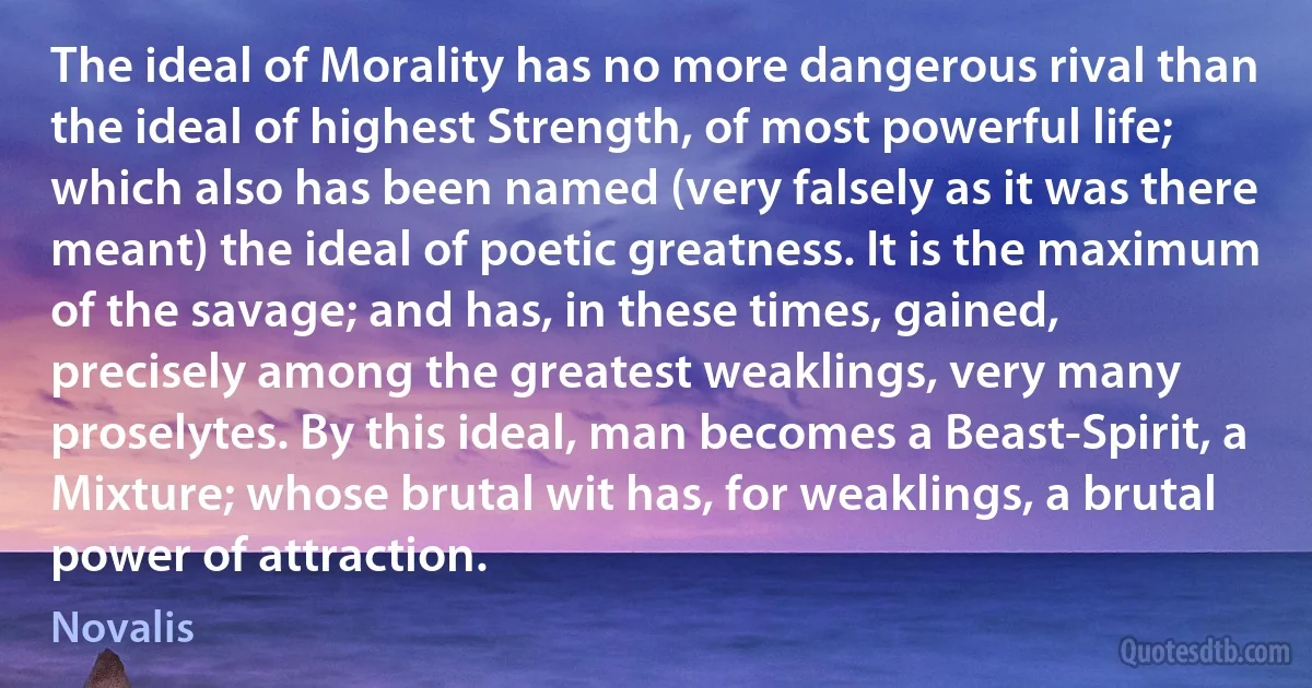 The ideal of Morality has no more dangerous rival than the ideal of highest Strength, of most powerful life; which also has been named (very falsely as it was there meant) the ideal of poetic greatness. It is the maximum of the savage; and has, in these times, gained, precisely among the greatest weaklings, very many proselytes. By this ideal, man becomes a Beast-Spirit, a Mixture; whose brutal wit has, for weaklings, a brutal power of attraction. (Novalis)