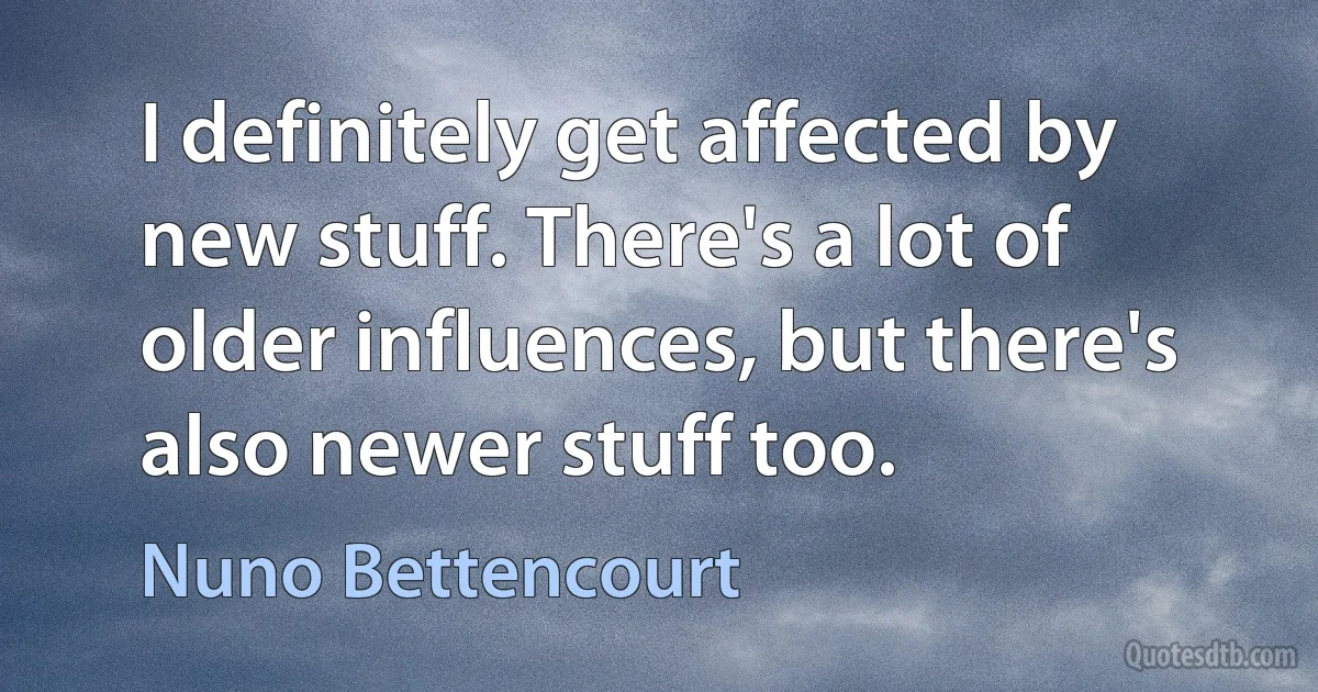 I definitely get affected by new stuff. There's a lot of older influences, but there's also newer stuff too. (Nuno Bettencourt)