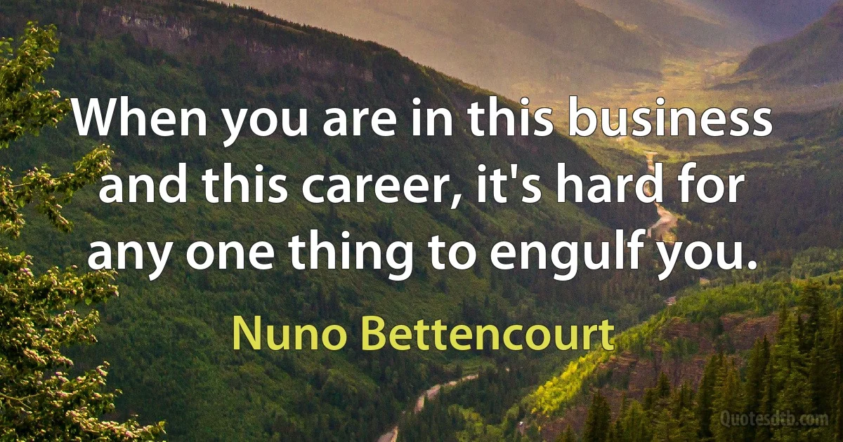 When you are in this business and this career, it's hard for any one thing to engulf you. (Nuno Bettencourt)