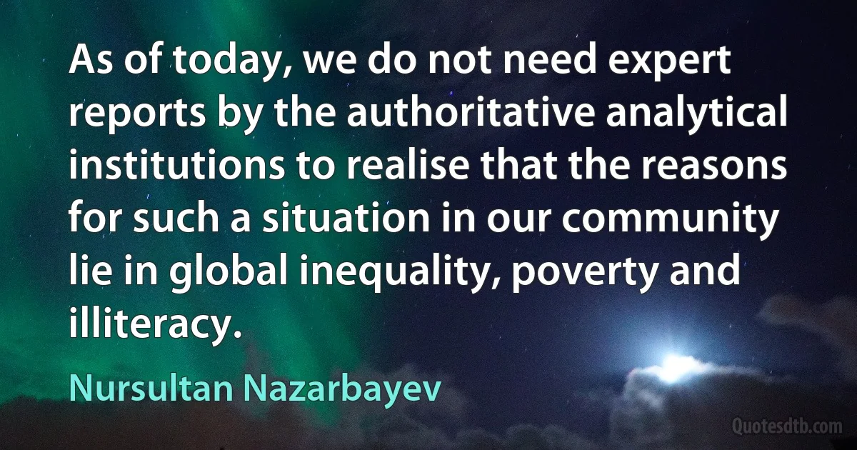 As of today, we do not need expert reports by the authoritative analytical institutions to realise that the reasons for such a situation in our community lie in global inequality, poverty and illiteracy. (Nursultan Nazarbayev)