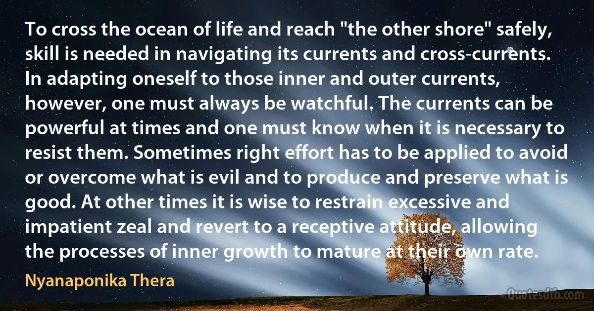 To cross the ocean of life and reach "the other shore" safely, skill is needed in navigating its currents and cross-currents. In adapting oneself to those inner and outer currents, however, one must always be watchful. The currents can be powerful at times and one must know when it is necessary to resist them. Sometimes right effort has to be applied to avoid or overcome what is evil and to produce and preserve what is good. At other times it is wise to restrain excessive and impatient zeal and revert to a receptive attitude, allowing the processes of inner growth to mature at their own rate. (Nyanaponika Thera)