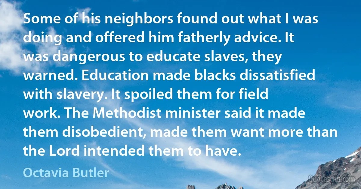 Some of his neighbors found out what I was doing and offered him fatherly advice. It was dangerous to educate slaves, they warned. Education made blacks dissatisfied with slavery. It spoiled them for field work. The Methodist minister said it made them disobedient, made them want more than the Lord intended them to have. (Octavia Butler)