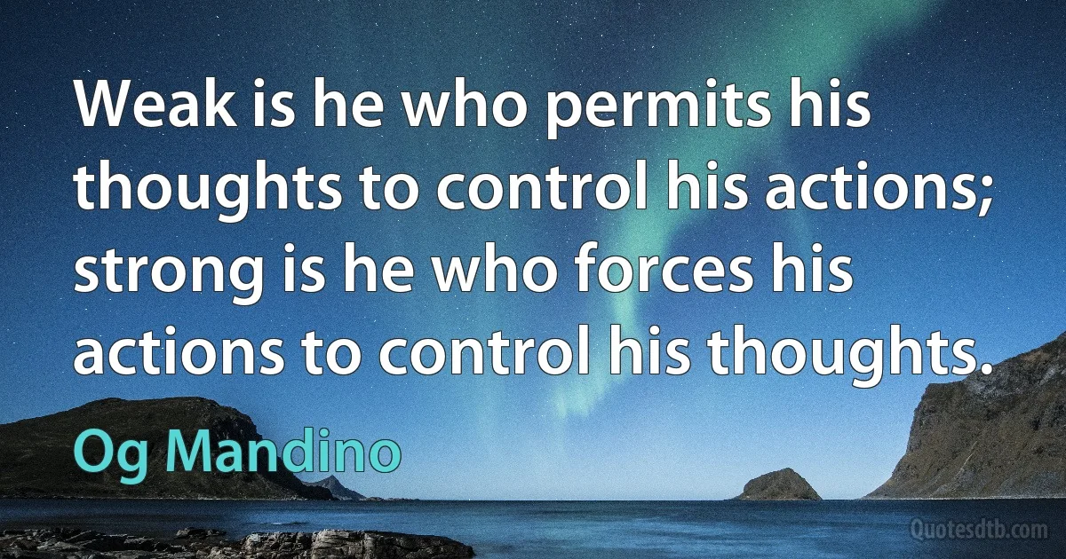 Weak is he who permits his thoughts to control his actions; strong is he who forces his actions to control his thoughts. (Og Mandino)