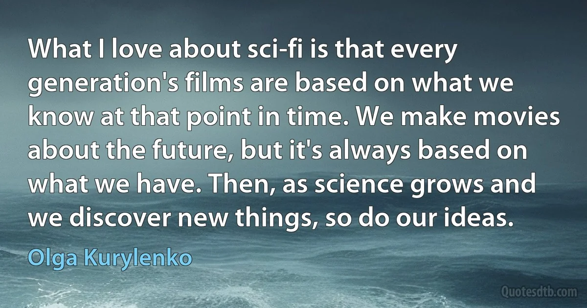 What I love about sci-fi is that every generation's films are based on what we know at that point in time. We make movies about the future, but it's always based on what we have. Then, as science grows and we discover new things, so do our ideas. (Olga Kurylenko)