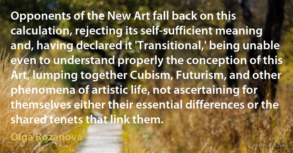 Opponents of the New Art fall back on this calculation, rejecting its self-sufficient meaning and, having declared it 'Transitional,' being unable even to understand properly the conception of this Art, lumping together Cubism, Futurism, and other phenomena of artistic life, not ascertaining for themselves either their essential differences or the shared tenets that link them. (Olga Rozanova)