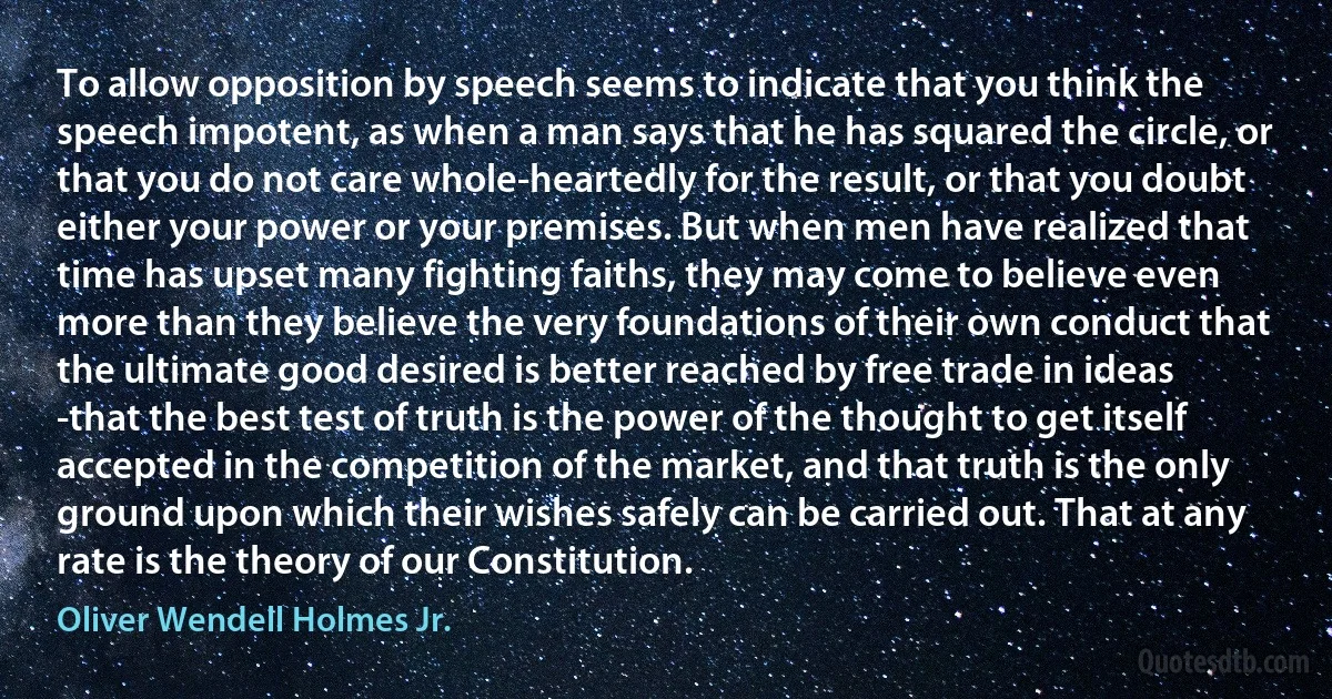 To allow opposition by speech seems to indicate that you think the speech impotent, as when a man says that he has squared the circle, or that you do not care whole-heartedly for the result, or that you doubt either your power or your premises. But when men have realized that time has upset many fighting faiths, they may come to believe even more than they believe the very foundations of their own conduct that the ultimate good desired is better reached by free trade in ideas -that the best test of truth is the power of the thought to get itself accepted in the competition of the market, and that truth is the only ground upon which their wishes safely can be carried out. That at any rate is the theory of our Constitution. (Oliver Wendell Holmes Jr.)