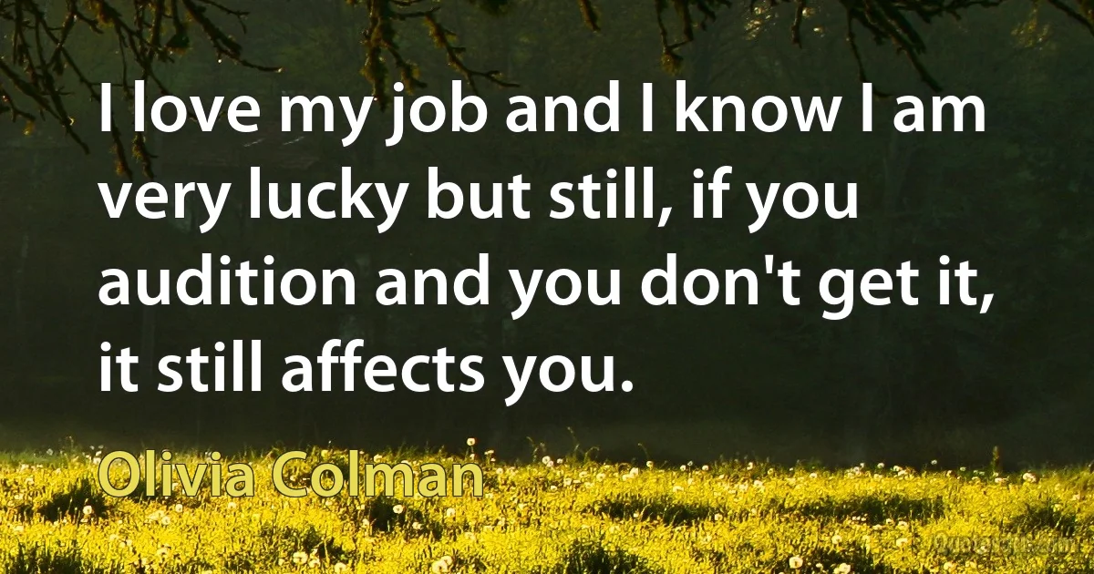 I love my job and I know I am very lucky but still, if you audition and you don't get it, it still affects you. (Olivia Colman)