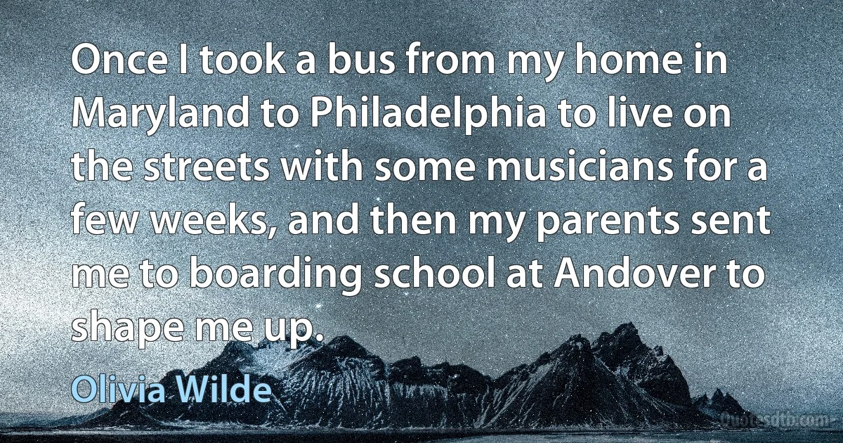 Once I took a bus from my home in Maryland to Philadelphia to live on the streets with some musicians for a few weeks, and then my parents sent me to boarding school at Andover to shape me up. (Olivia Wilde)