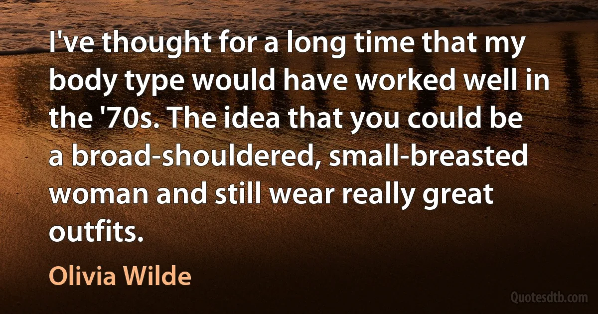 I've thought for a long time that my body type would have worked well in the '70s. The idea that you could be a broad-shouldered, small-breasted woman and still wear really great outfits. (Olivia Wilde)